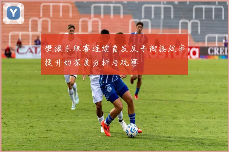 樊振东联赛连续首发反手衔接效率提升的深度分析与观察